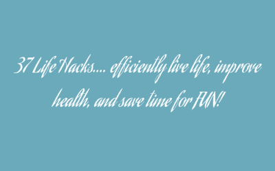 37 Life Hacks…. efficiently live life, improve health, and save time for FUN!