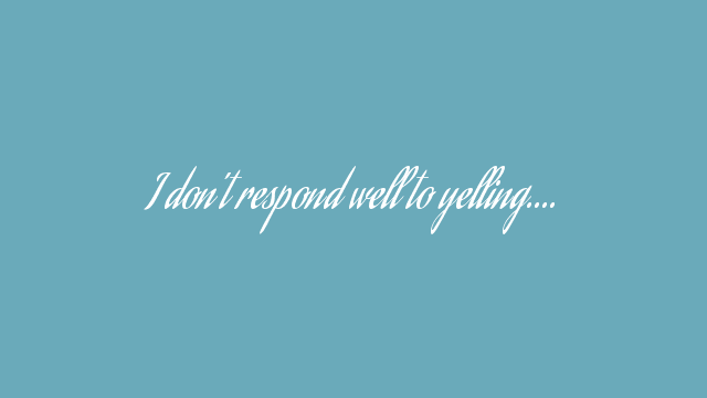 I don’t respond well to yelling….