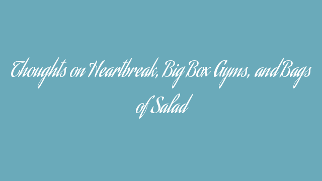 Thoughts on Heartbreak, Big Box Gyms, and Bags of Salad Thoughts on Heartbreak, Big Box Gyms, and Bags of Salad